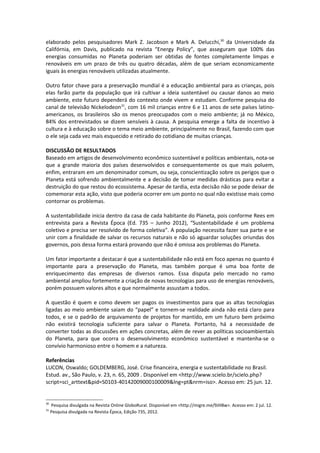 elaborado pelos pesquisadores Mark Z. Jacobson e Mark A. Delucchi,30 da Universidade da
Califórnia, em Davis, publicado na revista “Energy Policy”, que asseguram que 100% das
energias consumidas no Planeta poderiam ser obtidas de fontes completamente limpas e
renováveis em um prazo de três ou quatro décadas, além de que seriam economicamente
iguais às energias renováveis utilizadas atualmente.

Outro fator chave para a preservação mundial é a educação ambiental para as crianças, pois
elas farão parte da população que irá cultivar a ideia sustentável ou causar danos ao meio
ambiente, este futuro dependerá do contexto onde vivem e estudam. Conforme pesquisa do
canal de televisão Nickelodeon31, com 16 mil crianças entre 6 e 11 anos de sete países latino-
americanos, os brasileiros são os menos preocupados com o meio ambiente; já no México,
84% dos entrevistados se dizem sensíveis à causa. A pesquisa emerge a falta de incentivo à
cultura e à educação sobre o tema meio ambiente, principalmente no Brasil, fazendo com que
o ele seja cada vez mais esquecido e retirado do cotidiano de muitas crianças.

DISCUSSÃO DE RESULTADOS
Baseado em artigos de desenvolvimento econômico sustentável e políticas ambientais, nota-se
que a grande maioria dos países desenvolvidos e consequentemente os que mais poluem,
enfim, entraram em um denominador comum, ou seja, conscientização sobre os perigos que o
Planeta está sofrendo ambientalmente e a decisão de tomar medidas drásticas para evitar a
destruição do que restou do ecossistema. Apesar de tardia, esta decisão não se pode deixar de
comemorar esta ação, visto que poderia ocorrer em um ponto no qual não existisse mais como
contornar os problemas.

A sustentabilidade inicia dentro da casa de cada habitante do Planeta, pois conforme Rees em
entrevista para a Revista Época (Ed. 735 – Junho 2012), “Sustentabilidade é um problema
coletivo e precisa ser resolvido de forma coletiva”. A população necessita fazer sua parte e se
unir com a finalidade de salvar os recursos naturais e não só aguardar soluções oriundas dos
governos, pois dessa forma estará provando que não é omissa aos problemas do Planeta.

Um fator importante a destacar é que a sustentabilidade não está em foco apenas no quanto é
importante para a preservação do Planeta, mas também porque é uma boa fonte de
enriquecimento das empresas de diversos ramos. Essa disputa pelo mercado no ramo
ambiental ampliou fortemente a criação de novas tecnologias para uso de energias renováveis,
porém possuem valores altos e que normalmente assustam a todos.

A questão é quem e como devem ser pagos os investimentos para que as altas tecnologias
ligadas ao meio ambiente saiam do “papel” e tornem-se realidade ainda não está claro para
todos, e se o padrão de arquivamento de projetos for mantido, em um futuro bem próximo
não existirá tecnologia suficiente para salvar o Planeta. Portanto, há a necessidade de
converter todas as discussões em ações concretas, além de rever as políticas socioambientais
do Planeta, para que ocorra o desenvolvimento econômico sustentável e mantenha-se o
convívio harmonioso entre o homem e a natureza.

Referências
LUCON, Oswaldo; GOLDEMBERG, José. Crise financeira, energia e sustentabilidade no Brasil.
Estud. av., São Paulo, v. 23, n. 65, 2009 . Disponível em <http://www.scielo.br/scielo.php?
script=sci_arttext&pid=S0103-40142009000100009&lng=pt&nrm=iso>. Acesso em: 25 jun. 12.


30
     Pesquisa divulgada na Revista Online GloboRural. Disponível em <http://migre.me/9JH8w>. Acesso em: 2 jul. 12.
31
     Pesquisa divulgada na Revista Época, Edição 735, 2012.
 