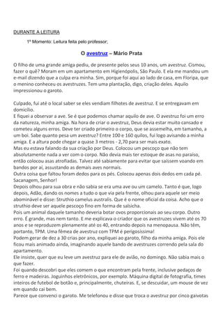 DURANTE A LEITURA
1º Momento: Leitura feita pelo professor;
O avestruz – Mário Prata
O filho de uma grande amiga pediu, de presente pelos seus 10 anos, um avestruz. Cismou,
fazer o quê? Moram em um apartamento em Higienópolis, São Paulo. E ela me mandou um
e-mail dizendo que a culpa era minha. Sim, porque foi aqui ao lado de casa, em Floripa, que
o menino conheceu os avestruzes. Tem uma plantação, digo, criação deles. Aquilo
impressionou o garoto.
Culpado, fui até o local saber se eles vendiam filhotes de avestruz. E se entregavam em
domicílio.
E fiquei a observar a ave. Se é que podemos chamar aquilo de ave. O avestruz foi um erro
da natureza, minha amiga. Na hora de criar o avestruz, Deus devia estar muito cansado e
cometeu alguns erros. Deve ter criado primeiro o corpo, que se assemelha, em tamanho, a
um boi. Sabe quanto pesa um avestruz? Entre 100 e 160 quilos, fui logo avisando a minha
amiga. E a altura pode chegar a quase 3 metros - 2,70 para ser mais exato.
Mas eu estava falando da sua criação por Deus. Colocou um pescoço que não tem
absolutamente nada a ver com o corpo. Não devia mais ter estoque de asas no paraíso,
então colocou asas atrofiadas. Talvez até sabiamente para evitar que saíssem voando em
bandos por aí, assustando as demais aves normais.
Outra coisa que faltou foram dedos para os pés. Colocou apenas dois dedos em cada pé.
Sacanagem, Senhor!
Depois olhou para sua obra e não sabia se era uma ave ou um camelo. Tanto é que, logo
depois, Adão, dando os nomes a tudo o que via pela frente, olhou para aquele ser meio
abominável e disse: Struthio camelus australis. Que é o nome oficial da coisa. Acho que o
struthio deve ser aquele pescoço fino em forma de salsicha.
Pois um animal daquele tamanho deveria botar ovos proporcionais ao seu corpo. Outro
erro. É grande, mas nem tanto. E me explicava o criador que os avestruzes vivem até os 70
anos e se reproduzem plenamente até os 40, entrando depois na menopausa. Não têm,
portanto, TPM. Uma fêmea de avestruz com TPM é perigosíssima!
Podem gerar de dez a 30 crias por ano, expliquei ao garoto, filho da minha amiga. Pois ele
ficou mais animado ainda, imaginando aquele bando de avestruzes correndo pela sala do
apartamento.
Ele insiste, quer que eu leve um avestruz para ele de avião, no domingo. Não sabia mais o
que fazer.
Foi quando descobri que eles comem o que encontram pela frente, inclusive pedaços de
ferro e madeiras. Joguinhos eletrônicos, por exemplo. Máquina digital de fotografia, times
inteiros de futebol de botão e, principalmente, chuteiras. E, se descuidar, um mouse de vez
em quando cai bem.
Parece que convenci o garoto. Me telefonou e disse que troca o avestruz por cinco gaivotas
 