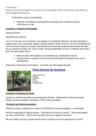 e um urubu.
Pedi para a minha amiga levar o garoto a um psicólogo. Afinal, tenho mais o que fazer do
que ser gigolô de avestruz.
2º Momento: Leitura compartilhada.
Retomar as hipóteses (antecipações) levantadas para verificar se elas se
confirmaram ou não.
Localizar e comparar informações
Estudo do léxico;
Significado de avestruz:
s.m. e s.f. Ave que vive em bandos, nas estepes e nos desertos africanos, de asas reduzidas e
inaptas para o vôo, mas capaz, graças a pernas longas e fortes, de correr com uma velocidade de
40 km por hora. (Caça-se e cria-se o [a] avestruz por causa das longas penas brancas das asas,
de que se fazem ornatos. Alt.: 2,60 m; peso: 100 kg; longevidade: 50 anos; subclasse das ratitas.)
Bras. (S) Nome dado à ema.
Retire do texto informações que apresentam as características da ave.
É possível ter um avestruz como animal de estimação? Ele poderá viver em um
apartamento?
Preencher a ficha técnica do Avestruz , com base nas informações do texto
Ficha técnica do Avestruz
NOME CIENTÍFICO:
CLASSE:
TAMANHO:
PESO:
ALTURA:
LONGEVIDADE:
Produção de inferências locais
Construir o sentido das palavras desconhecidas do texto : Higienópolis, Floripa,abominável,
Struthio camelus australis, menopausa, TPM, mouse, psicólogo ...
Produção de inferências globais
Verificar no texto a repetição do vocábulo AVESTRUZ em vários parágrafos ; a construção
irônica e engraçada em alguns trechos : “não sabia se era ave ou camelo”, “olhou para aquele
ser meio abominável” , “tenho mais que fazer do que ser gigolô de avestruz”.
Na sua opinião, por que o garoto decidiu trocar o avestruz por cinco gaivotas e um urubu?
 
