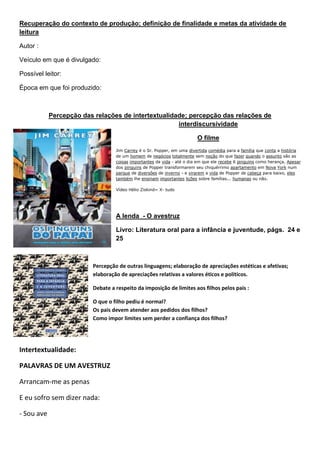 Recuperação do contexto de produção; definição de finalidade e metas da atividade de
leitura
Autor :
Veículo em que é divulgado:
Possível leitor:
Época em que foi produzido:
Percepção das relações de intertextualidade; percepção das relações de
interdiscursividade
O filme
Jim Carrey é o Sr. Popper, em uma divertida comédia para a família que conta a história
de um homem de negócios totalmente sem noção do que fazer quando o assunto são as
coisas importantes da vida - até o dia em que ele recebe 6 pinguins como herança. Apesar
dos pinguins de Popper transformarem seu chiquérrimo apartamento em Nova York num
parque de diversões de inverno - e virarem a vida de Popper de cabeça para baixo, eles
também lhe ensinam importantes lições sobre famílias... humanas ou não.
Vídeo Hélio Ziskind= X- tudo
A lenda - O avestruz
Livro: Literatura oral para a infância e juventude, págs. 24 e
25
Percepção de outras linguagens; elaboração de apreciações estéticas e afetivas;
elaboração de apreciações relativas a valores éticos e políticos.
Debate a respeito da imposição de limites aos filhos pelos pais :
O que o filho pediu é normal?
Os pais devem atender aos pedidos dos filhos?
Como impor limites sem perder a confiança dos filhos?
Intertextualidade:
PALAVRAS DE UM AVESTRUZ
Arrancam-me as penas
E eu sofro sem dizer nada:
- Sou ave
 