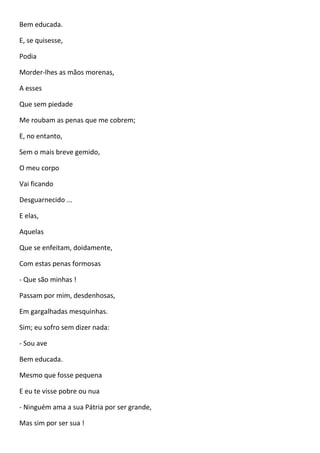 Bem educada.
E, se quisesse,
Podia
Morder-lhes as mãos morenas,
A esses
Que sem piedade
Me roubam as penas que me cobrem;
E, no entanto,
Sem o mais breve gemido,
O meu corpo
Vai ficando
Desguarnecido ...
E elas,
Aquelas
Que se enfeitam, doidamente,
Com estas penas formosas
- Que são minhas !
Passam por mim, desdenhosas,
Em gargalhadas mesquinhas.
Sim; eu sofro sem dizer nada:
- Sou ave
Bem educada.
Mesmo que fosse pequena
E eu te visse pobre ou nua
- Ninguém ama a sua Pátria por ser grande,
Mas sim por ser sua !
 