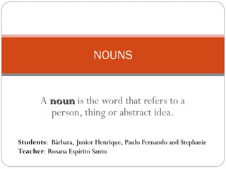 A  noun  is the word that refers to a person, thing or abstract idea. NOUNS Students :  Bárbara, Junior Henrique, Paulo Fernando and Stephanie Teacher :  Rosana Espírito Santo 