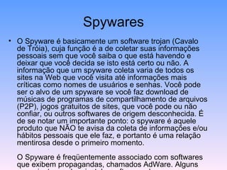 Spywares O Spyware é basicamente um software trojan (Cavalo de Tróia), cuja função é a de coletar suas informações pessoais sem que você saiba o que está havendo e deixar que você decida se isto está certo ou não. A informação que um spyware coleta varia de todos os sites na Web que você visita até informações mais críticas como nomes de usuários e senhas. Você pode ser o alvo de um spyware se você faz download de músicas de programas de compartilhamento de arquivos (P2P), jogos gratuitos de sites, que você pode ou não confiar, ou outros softwares de origem desconhecida. É de se notar um importante ponto: o spyware é aquele produto que NÃO te avisa da coleta de informações e/ou hábitos pessoais que ele faz, e portanto é uma relação mentirosa desde o primeiro momento. O Spyware é freqüentemente associado com softwares que exibem propagandas, chamados AdWare. Alguns anunciantes podem instalar software adware em seu sistema e gerar uma série de anúncios não solicitados que podem encher o seu desktop e afetar sua produtividade. Os anúncios podem conter ainda pornografia ou outro material inapropriado, ou indesejado. O processamento extra necessário para lhe rastrear ou para exibir anúncios pode reduzir a performance e prejudicar o seu computador. Isto não quer dizer que todo software que exibe anúncios ou rastreia sua atividade on-line deva ser considerado ruim ou prejudicial à segurança de seus dados. Se você assinar um serviço gratuito de músicas e em troca deste serviço gratuito a companhia lhe oferece anúncios específicos, isso pode ser uma troca justa. Além disso, rastrear as suas atividades on-line pode lhe ser útil para lhe exibir conteúdo customizado ou preferências pessoais em uma loja on-line. A questão toda é se você foi ou não corretamente notificado sobre o que o software irá fazer e que você conceda o direito de agir ao software instalado em seu computador. Em outras palavras, o software está sendo enganoso quanto ao que ele faz ou como ele obtém dados de seu computador? 