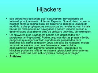 Hijackers são programas ou scripts que "sequestram" navegadores de Internet, principalmente o Internet Explorer. Quando isso ocorre, o hijacker altera a página inicial do browser e impede o usuário de mudá-la, exibe propagandas em pop-ups ou janelas novas, instala barras de ferramentas no navegador e podem impedir acesso a determinados sites (como sites de software antivírus, por exemplo). Os spywares e os keyloggers podem ser identificados por programas anti-spywares. Porém, algumas destas pragas são tão perigosas que alguns antivírus podem ser preparados para identificá-las, como se fossem vírus. No caso de hijackers, muitas vezes é necessário usar uma ferramenta desenvolvida especialmente para combater aquela praga. Isso porque os hijackers podem se infiltrar no sistema operacional de uma forma que nem antivírus nem anti-spywares conseguem "pegar".  Antivírus 