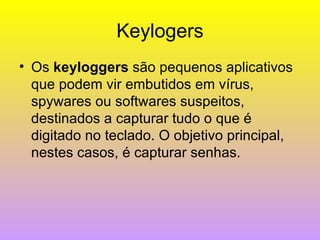 Keylogers Os  keyloggers  são pequenos aplicativos que podem vir embutidos em vírus, spywares ou softwares suspeitos, destinados a capturar tudo o que é digitado no teclado. O objetivo principal, nestes casos, é capturar senhas.  