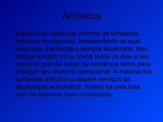 Antivírus Existe uma variedade enorme de softwares antivírus no mercado. Independente de qual você usa, mantenha-o sempre atualizado. Isso porque surgem vírus novos todos os dias e seu antivírus precisa saber da existência deles para proteger seu sistema operacional. A maioria dos softwares antivírus possuem serviços de atualização automática. Abaixo há uma lista com os antivírus mais conhecidos: 