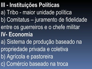 III - Instituições Políticas a) Tribo - maior unidade política  b) Comitatus – juramento de fidelidade entre os guerreiros e o chefe militar IV- Economia a) Sistema de produção baseado na propriedade privada e coletiva b) Agrícola e pastoreira c) Comércio baseado na troca 