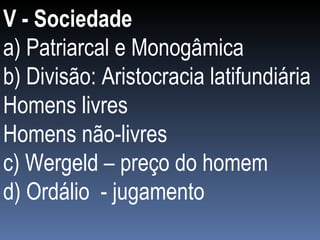 V - Sociedade a) Patriarcal e Monogâmica b) Divisão: Aristocracia latifundiária Homens livres Homens não-livres c) Wergeld – preço do homem d) Ordálio  - jugamento 