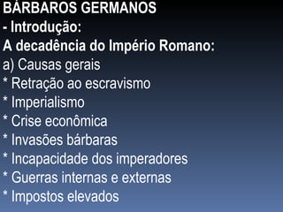 BÁRBAROS GERMANOS - Introdução: A decadência do Império Romano: a) Causas gerais * Retração ao escravismo * Imperialismo * Crise econômica * Invasões bárbaras * Incapacidade dos imperadores * Guerras internas e externas * Impostos elevados 