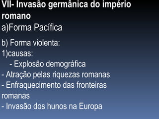 VII- Invasão germânica do império romano a)Forma Pacífica b) Forma violenta: 1)causas: - Explosão demográfica - Atração pelas riquezas romanas - Enfraquecimento das fronteiras romanas - Invasão dos hunos na Europa 