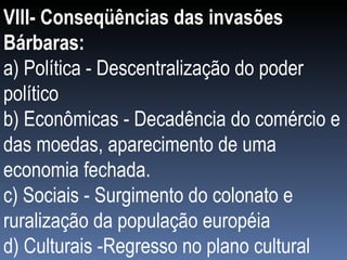 VIlI- Conseqüências das invasões Bárbaras: a) Política - Descentralização do poder político b) Econômicas - Decadência do comércio e das moedas, aparecimento de uma economia fechada. c) Sociais - Surgimento do colonato e ruralização da população européia d) Culturais -Regresso no plano cultural 