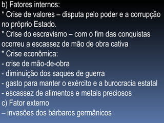 b) Fatores internos: * Crise de valores – disputa pelo poder e a corrupção no próprio Estado. * Crise do escravismo – com o fim das conquistas ocorreu a escassez de mão de obra cativa * Crise econômica: - crise de mão-de-obra - diminuição dos saques de guerra - gasto para manter o exército e a burocracia estatal - escassez de alimentos e metais preciosos c) Fator externo –  invasões dos bárbaros germânicos 