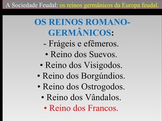 A Sociedade Feudal: os reinos germânicos da Europa feudal.

          OS REINOS ROMANO-
              GERMÂNICOS:
            - Frágeis e efêmeros.
             • Reino dos Suevos.
           • Reino dos Visigodos.
          • Reino dos Borgúndios.
          • Reino dos Ostrogodos.
           • Reino dos Vândalos.
            • Reino dos Francos.
 