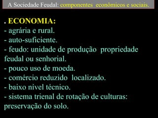 A Sociedade Feudal: componentes econômicos e sociais.

. ECONOMIA:
- agrária e rural.
- auto-suficiente.
- feudo: unidade de produção propriedade
feudal ou senhorial.
- pouco uso de moeda.
- comércio reduzido localizado.
- baixo nível técnico.
- sistema trienal de rotação de culturas:
preservação do solo.
 