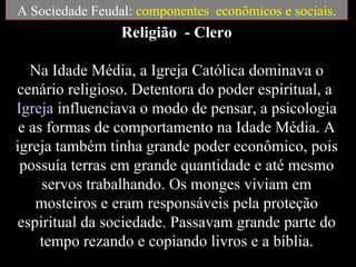A Sociedade Feudal: componentes econômicos e sociais.
                 Religião - Clero

   Na Idade Média, a Igreja Católica dominava o
cenário religioso. Detentora do poder espiritual, a
Igreja influenciava o modo de pensar, a psicologia
 e as formas de comportamento na Idade Média. A
igreja também tinha grande poder econômico, pois
 possuía terras em grande quantidade e até mesmo
     servos trabalhando. Os monges viviam em
    mosteiros e eram responsáveis pela proteção
espiritual da sociedade. Passavam grande parte do
     tempo rezando e copiando livros e a bíblia.
 