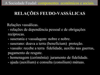 A Sociedade Feudal: componentes econômicos e sociais.

     RELAÇÕES FEUDO-VASSÁLICAS

 Relações vassálicas.
 - relações de dependência pessoal e de obrigações
 recíprocas.
 - suserania e vassalagem: nobre e nobre.
 - suserano: doava a terra (beneficium) proteção.
 - vassalo: recebe a terra fidelidade, auxílio nas guerras,
 pagamento de resgate.
 - homenagem (cerimônia): juramento de fidelidade.
 - ajuda (auxilium) e consulta (consilium) mútuas.
 