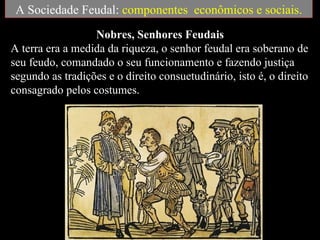 A Sociedade Feudal: componentes econômicos e sociais.
                  Nobres, Senhores Feudais
A terra era a medida da riqueza, o senhor feudal era soberano de
seu feudo, comandado o seu funcionamento e fazendo justiça
segundo as tradições e o direito consuetudinário, isto é, o direito
consagrado pelos costumes.
 