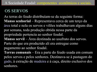 A Sociedade Feudal: componentes econômicos e sociais.

OS SERVOS
As terras do feudo distribuíam-se da seguinte forma:
Manso senhorial – Representava cerca de um terço da
área total e nela os servos e vilões trabalhavam alguns dias
por semana, toda produção obtida nessa parte da
propriedade pertencia ao senhor feudal.
Manso servil – Área destinada ao usufruto dos servos.
Parte do que era produzido ali era entregue como
pagamento ao senhor feudal.
Terras comunais – Era a parte do feudo usada em comum
pelos servos e pelos senhores. Destinava-se à pastagem do
gado, à extração de madeira e à caça, direito exclusivo dos
senhores.
 
