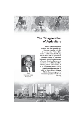The ‘Bhageeratha’
of Agriculture

Shri
Badrinarayan
Barwale

Jalna is synonymous with
Mahyco and Mahyco with Shri
Badrinarayan Barwale. He
is known as the Father of the
Indian Seed Industry for blazing
a trail in the field of agriculture.
His mega empire of Mahyco is
built upon his threefold principle
of precise situational awareness,
readiness to work hard, and the
constant pursuit of innovation. It
is an exceptional project worthy
of study and also a matter of
pride for the residents of Jalna.
This is the amazing story of
Badrinarayanji and Mahyco’s
journey.

Jalna Icons / 24

 