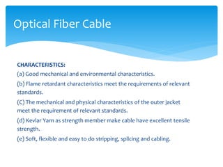 CHARACTERISTICS:
(a) Good mechanical and environmental characteristics.
(b) Flame retardant characteristics meet the requirements of relevant
standards.
(C) The mechanical and physical characteristics of the outer jacket
meet the requirement of relevant standards.
(d) Kevlar Yarn as strength member make cable have excellent tensile
strength.
(e) Soft, flexible and easy to do stripping, splicing and cabling.
Optical Fiber Cable
 