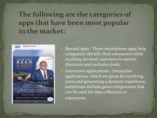  Reward apps : These smartphone apps help
companies identify their consumers while
enabling devoted customers to receive
discounts and exclusive deals.
 Interactive applications : Interactive
applications, which are great for involving
users and generating a dynamic experience,
sometimes include game components that
can be used for data collection or
enjoyment.
The following are the categories of
apps that have been most popular
in the market:
 