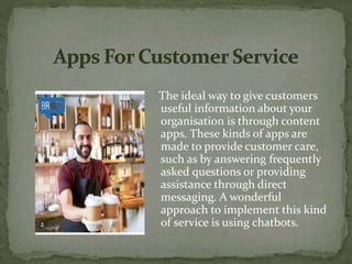 The ideal way to give customers
useful information about your
organisation is through content
apps. These kinds of apps are
made to provide customer care,
such as by answering frequently
asked questions or providing
assistance through direct
messaging. A wonderful
approach to implement this kind
of service is using chatbots.
 