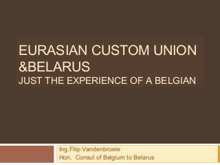 EURASIAN CUSTOM UNION
&BELARUS
JUST THE EXPERIENCE OF A BELGIAN
Ing.Filip Vandenbroele
Hon. Consul of Belgium to Belarus
 