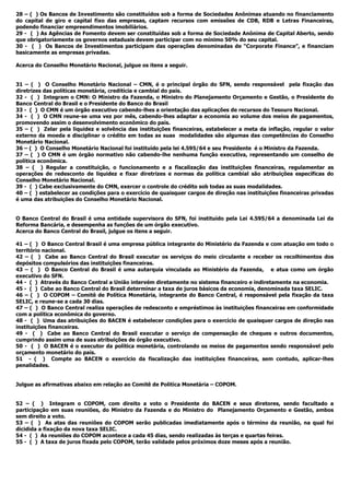 28 – ( ) Os Bancos de Investimento são constituídos sob a forma de Sociedades Anônimas atuando no financiamento
do capital de giro e capital fixo das empresas, captam recursos com emissões de CDB, RDB e Letras Financeiras,
podendo financiar empreendimentos imobiliários.
29 - ( ) As Agências de Fomento devem ser constituídas sob a forma de Sociedade Anônima de Capital Aberto, sendo
que obrigatoriamente os governos estaduais devem participar com no mínimo 50% do seu capital.
30 - ( ) Os Bancos de Investimentos participam das operações denominadas de “Corporate Finance”, e financiam
basicamente as empresas privadas.
Acerca do Conselho Monetário Nacional, julgue os itens a seguir.
31 – ( ) O Conselho Monetário Nacional – CMN, é o principal órgão do SFN, sendo responsável pela fixação das
diretrizes das políticas monetária, creditícia e cambial do país.
32 - ( ) Integram o CMN: O Ministro da Fazenda, o Ministro do Planejamento Orçamento e Gestão, o Presidente do
Banco Central do Brasil e o Presidente do Banco do Brasil
33 - ( ) O CMN é um órgão executivo cabendo-lhes a orientação das aplicações de recursos do Tesouro Nacional.
34 - ( ) O CMN reune-se uma vez por mês, cabendo-lhes adaptar a economia ao volume dos meios de pagamentos,
promovendo assim o desenvolvimento econômico do país.
35 – ( ) Zelar pela liquidez e solvência das instituições financeiras, estabelecer a meta da inflação, regular o valor
externo da moeda e disciplinar o crédito em todas as suas modalidades são algumas das competências do Conselho
Monetário Nacional.
36 – ( ) O Conselho Monetário Nacional foi instituído pela lei 4.595/64 e seu Presidente é o Ministro da Fazenda.
37 – ( ) O CMN é um órgão normativo não cabendo-lhe nenhuma função executiva, representando um conselho de
política econômica.
38 – ( ) Regular a constituição, o funcionamento e a fiscalização das instituições financeiras, regulamentar as
operações de redesconto de liquidez e fixar diretrizes e normas da política cambial são atribuições específicas do
Conselho Monetário Nacional.
39 - ( ) Cabe exclusivamente do CMN, exercer o controle do crédito sob todas as suas modalidades.
40 – ( ) estabelecer as condições para o exercício de quaisquer cargos de direção nas instituições financeiras privadas
é uma das atribuições do Conselho Monetário Nacional.
O Banco Central do Brasil é uma entidade supervisora do SFN, foi instituído pela Lei 4.595/64 a denominada Lei da
Reforma Bancária, e desempenha as funções de um órgão executivo.
Acerca do Banco Central do Brasil, julgue os itens a seguir.
41 – ( ) O Banco Central Brasil é uma empresa pública integrante do Ministério da Fazenda e com atuação em todo o
território nacional.
42 – ( ) Cabe ao Banco Central do Brasil executar os serviços do meio circulante e receber os recolhimentos dos
depósitos compulsórios das instituições financeiras.
43 – ( ) O Banco Central do Brasil é uma autarquia vinculada ao Ministério da Fazenda, e atua como um órgão
executivo do SFN.
44 - ( ) Através do Banco Central a União intervém diretamente no sistema financeiro e indiretamente na economia.
45 - ( ) Cabe ao Banco Central do Brasil determinar a taxa de juros básicos da economia, denominada taxa SELIC.
46 – ( ) O COPOM – Comitê de Política Monetária, integrante do Banco Central, é responsável pela fixação da taxa
SELIC, e reune-se a cada 30 dias.
47 – ( ) O Banco Central realiza operações de redesconto e empréstimos às instituições financeiras em conformidade
com a política econômica do governo.
48 - ( ) Uma das atribuições do BACEN é estabelecer condições para o exercício de quaisquer cargos de direção nas
instituições financeiras.
49 - ( ) Cabe ao Banco Central do Brasil executar o serviço de compensação de cheques e outros documentos,
cumprindo assim uma de suas atribuições de órgão executivo.
50 - ( ) O BACEN é o executor da política monetária, controlando os meios de pagamentos sendo responsável pelo
orçamento monetário do país.
51 - ( ) Compte ao BACEN o exercício da fiscalização das instituições financeiras, sem contudo, aplicar-lhes
penalidades.
Julgue as afirmativas abaixo em relação ao Comitê de Politíca Monetária – COPOM.
52 – ( ) Integram o COPOM, com direito a voto o Presidente do BACEN e seus diretores, sendo facultado a
participação em suas reuniões, do Ministro da Fazenda e do Ministro do Planejamento Orçamento e Gestão, ambos
sem direito a voto.
53 – ( ) As atas das reuniões do COPOM serão publicadas imediatamente após o término da reunião, na qual foi
dicidida a fixação da nova taxa SELIC.
54 - ( ) As reuniões do COPOM acontece a cada 45 dias, sendo realizadas às terças e quartas feiras.
55 - ( ) A taxa de juros fixada pelo COPOM, terão validade pelos próximos doze meses após a reunião.
 