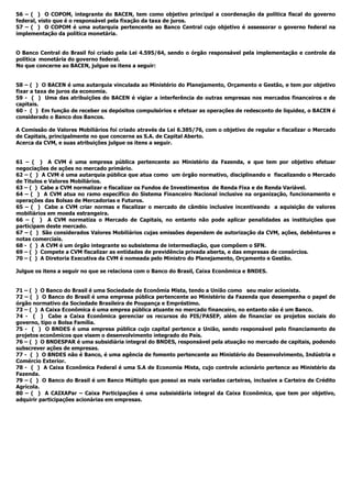 56 – ( ) O COPOM, integrante do BACEN, tem como objetivo principal a coordenação da política fiscal do governo
federal, visto que é o responsável pela fixação da taxa de juros.
57 – ( ) O COPOM é uma autarquia pertencente ao Banco Central cujo objetivo é assessorar o governo federal na
implementação da política monetária.
O Banco Central do Brasil foi criado pela Lei 4.595/64, sendo o órgão responsável pela implementação e controle da
política monetária do governo federal.
No que concerne ao BACEN, julgue os itens a seguir:
58 – ( ) O BACEN é uma autarquia vinculada ao Ministério do Planejamento, Orçamento e Gestão, e tem por objetivo
fixar a taxa de juros da economia.
59 - ( ) Uma das atribuições do BACEN é vigiar a interferência de outras empresas nos mercados financeiros e de
capitais.
60 - ( ) Em função de receber os depósitos compulsórios e efetuar as operações de redesconto de liquidez, o BACEN é
considerado o Banco dos Bancos.
A Comissão de Valores Mobiliários foi criado através da Lei 6.385/76, com o objetivo de regular e fiscalizar o Mercado
de Capitais, principalmente no que concerne as S.A. de Capital Aberto.
Acerca da CVM, e suas atribuições julgue os itens a seguir.
61 – ( ) A CVM é uma empresa pública pertencente ao Ministério da Fazenda, e que tem por objetivo efetuar
negociações de ações no mercado primário.
62 – ( ) A CVM é uma autarquia pública que atua como um órgão normativo, disciplinando e fiscalizando o Mercado
de Títulos e Valores Mobiliários.
63 – ( ) Cabe a CVM normalizar e fiscalizar os Fundos de Investimentos de Renda Fixa e de Renda Variável.
64 – ( ) A CVM atua no ramo específico do Sistema Financeiro Nacional inclusive na organização, funcionamento e
operações das Bolsas de Mercadorias e Futuros.
65 – ( ) Cabe a CVM criar normas e fiscalizar o mercado de câmbio inclusive incentivando a aquisição de valores
mobiliários em moeda estrangeira.
66 – ( ) A CVM normatiza o Mercado de Capitais, no entanto não pode aplicar penalidades as instituições que
participam deste mercado.
67 – ( ) São considerados Valores Mobiliários cujas emissões dependem de autorização da CVM, ações, debêntures e
notas comerciais.
68 - ( ) A CVM é um órgão integrante so subsistema de intermediação, que compõem o SFN.
69 – ( ) Compete a CVM fiscalizar as entidades de previdência privada aberta, e das empresas de consórcios.
70 – ( ) A Diretoria Executiva da CVM é nomeada pelo Ministro do Planejamento, Orçamento e Gestão.
Julgue os itens a seguir no que se relaciona com o Banco do Brasil, Caixa Econômica e BNDES.
71 – ( ) O Banco do Brasil é uma Sociedade de Econômia Mista, tendo a União como seu maior acionista.
72 – ( ) O Banco do Brasil é uma empresa pública pertencente ao Ministério da Fazenda que desempenha o papel de
órgão normativo da Sociedade Brasileira de Poupança e Empréstimo.
73 – ( ) A Caixa Econômica é uma emprea pública atuante no mercado financeiro, no entanto não é um Banco.
74 - ( ) Cabe a Caixa Econômica gerenciar os recursos do PIS/PASEP, além de financiar os projetos sociais do
governo, tipo o Bolsa Família.
75 - ( ) O BNDES é uma empresa pública cujo capital pertence a União, sendo responsável pelo financiamento de
projetos econômicos que visem o desenvolvimento integrado do País.
76 – ( ) O BNDESPAR é uma subsidiária integral do BNDES, responsável pela atuação no mercado de capitais, podendo
subscrever ações de empresas.
77 - ( ) O BNDES não é Banco, é uma agência de fomento pertencente ao Ministério do Desenvolvimento, Indústria e
Comércio Exterior.
78 - ( ) A Caixa Econômica Federal é uma S.A de Economia Mista, cujo controle acionário pertence ao Ministério da
Fazenda.
79 – ( ) O Banco do Brasil é um Banco Múltiplo que possui as mais variadas carteiras, inclusive a Carteira de Crédito
Agrícola.
80 – ( ) A CAIXAPar – Caixa Participações é uma subsisidária integral da Caixa Econômica, que tem por objetivo,
adquirir participações acionárias em empresas.
 