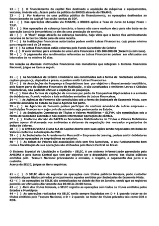 22 – ( ) O financiamento do capital fixo destinado a aquisição de máquinas e equipamentos,
veículos, imóveis etc...fazem parte da política do BNDES através do FINAME.
23 - ( ) Por tratar-se de uma política pública de financiamento, as operações destinadas ao
financiamento do capital fixo estão isentas do IOF.
24 - ( ) Nas operações efetuadas via FINAME, o BNDES aplica a Taxa de Juros de Longo Prazo –
TJLP.
25 - ( ) Nas operações de cobrança bancária, o banco não corre nenhum risco pois não trata-se de
operação bancária (empréstimo) e sim de uma prestação de serviços.
26 – ( ) O “float” surge através da cobrança bancária, haja visto que o banco fica administrando
recursos de terceiros criado para ele uma receita.
27 – ( ) As instituições financeiras autorizadas podem emitir Letras Financeiras, cujo prazo mínimo
para resgate será de 24 meses.
28 – ( ) As Letras Financeiras estão cobertas pelo Fundo Garantidor de Crédito
29 – ( ) O valor mínimo para emissão de uma Letra Financeira é R$ 300.000,00 (trezentos mil reais).
30 – ( ) O pagamento dos rendimentos referentes as Letras Financeiras podem ser efetuados em
intervalos de no mínimo 90 dias.
Em relação as diversas instituições financeiras não monetárias que integram o Sistema Financeiro
Nacional, julgue os itens a seguir.
31 – ( ) As Sociedades de Crédito Imobiliário são constituídas sob a forma de Sociedade Anônima,
captam poupança, depósitos a prazo, e podem emitir Letras Financeiras.
32 – ( ) As Associações de Poupança e Empréstimos tem por objetivo o financiamento imobiliário,
pois fazem parte do Sistema Financeiro de Habitação , e são autorizadas a emitirem Letras e Cédulas
Hipotecárias, não podendo efetuar a captação de poupança.
33 – ( ) Uma das formas de captação de recursos por parte da Companhias Hipotecárias é a emissão
de debêntures, ficando vedado a tais entidades emissões de Letras Financeiras.
34 – ( ) As Agências de Fomento são constituídas sob a forma de Sociedade de Economia Mista, com
controle acionário do Estado da qual a Agência faz parte.
35 – ( ) As Agências de Fomento podem participar do controle acionário de outras empresas –
instituições financeiras – cujo controle acionário seja pertencente ao Estado.
36 – ( ) As Sociedades Corretoras de Títulos e Valores Mobiliários – SCTVM, são constituídas sob a
forma de Sociedade Limitada e não podem intermediar operações de câmbio.
37 - ( ) Conforme decisão do BACEN as Sociedades Distribuidoras de Títulos e Valores Mobiliários
podem operar diretamente nos ambientes e sistemas de negociação dos mercados organizados de
Bolsa de Valores.
38 - ( ) A BMF&BOVESPA é uma S.A de Capital Aberto com suas ações sendo negociadas em Bolsa de
Valores conforme autorização da CVM.
39 - ( ) As Sociedades de Arrendamento Mercantil – Empresas de Leasing, podem emitir debêntures
e contratar operações de empréstimos no exterior.
40 – ( ) As Bolsas de Valores são associações civis sem fins lucrativos, e seu funcionamento bem
como a fiscalização de sua operações são efetuadas pelo Banco Central do Brasil.
O Sistema Especial de Liquidação e Custódia - SELIC, é um sistema informatizado gerenciado pela
AMBIMA e pelo Banco Central que tem por objetivo ser o depositário central dos títulos públicos
emitidos pelo Tesouro Nacional processando a emissão, o resgate, o pagamento dos juros e a
custódia.
Acerca do SELIC, julgue os itens seguintes.
41 – ( ) O SELIC além de registrar as operações com títulos públicos federais, pode custodiar
também alguns títulos privados principalmente aqueles emitidos por Sociedades de Economia Mista.
42 – ( ) As operações do SELIC são centralizadas na cidade do Rio de Janeiro, sendo que os registros
poderão ser efetuados diariamente das 06:00 às 24:00 horas.
43 – ( ) Além dos títulos federais, o SELIC registra as operações com todos os títulos emitidos pelos
Estados e Municípios.
44 – ( ) As operações realizadas via SELIC serão sempre liquidadas em D + 1 quando tratar-se de
títulos emitidos pelo Tesouro Nacional, e D + 2 quando se tratar de títulos privados tais como CDB e
RDB.
 