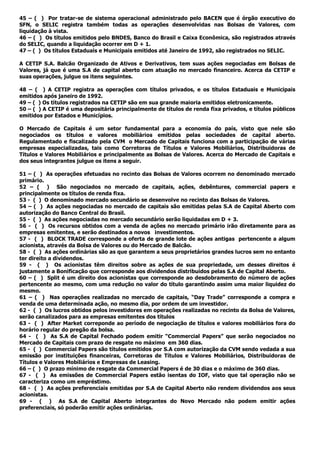 45 – ( ) Por tratar-se de sistema operacional administrado pelo BACEN que é órgão executivo do
SFN, o SELIC registra também todas as operações desenvolvidas nas Bolsas de Valores, com
liquidação à vista.
46 – ( ) Os títulos emitidos pelo BNDES, Banco do Brasil e Caixa Econômica, são registrados através
do SELIC, quando a liquidação ocorrer em D + 1.
47 – ( ) Os títulos Estaduais e Municipais emitidos até Janeiro de 1992, são registrados no SELIC.
A CETIP S.A. Balcão Organizado de Ativos e Derivativos, tem suas ações negociadas em Bolsas de
Valores, já que é uma S.A de capital aberto com atuação no mercado financeiro. Acerca da CETIP e
suas operações, julgue os itens seguintes.
48 – ( ) A CETIP registra as operações com títulos privados, e os títulos Estaduais e Municipais
emitidos após janeiro de 1992.
49 – ( ) Os títulos registrados na CETIP são em sua grande maioria emitidos eletronicamente.
50 – ( ) A CETIP é uma depositária principalmente de títulos de renda fixa privados, e títulos públicos
emitidos por Estados e Municípios.
O Mercado de Capitais é um setor fundamental para a economia do país, visto que nele são
negociados os títulos e valores mobiliários emitidos pelas sociedades de capital aberto.
Regulamentado e fiscalizado pela CVM o Mercado de Capitais funciona com a participação de várias
empresas especializadas, tais como Corretoras de Títulos e Valores Mobiliários, Distribuidoras de
Títulos e Valores Mobiliários e principalmente as Bolsas de Valores. Acerca do Mercado de Capitais e
dos seus integrantes julgue os itens a seguir.
51 – ( ) As operações efetuadas no recinto das Bolsas de Valores ocorrem no denominado mercado
primário.
52 – ( ) São negociados no mercado de capitais, ações, debêntures, commercial papers e
principalmente os títulos de renda fixa.
53 - ( ) O denominado mercado secundário se desenvolve no recinto das Bolsas de Valores.
54 – ( ) As ações negociadas no mercado de capitais são emitidas pelas S.A de Capital Aberto com
autorização do Banco Central do Brasil.
55 - ( ) As ações negociadas no mercado secundário serão liquidadas em D + 3.
56 - ( ) Os recursos obtidos com a venda de ações no mercado primário irão diretamente para as
empresas emitentes, e serão destinados a novos investimentos.
57 - ( ) BLOCK TRADE corresponde a oferta de grande lote de ações antigas pertencente a algum
acionista, através da Bolsa de Valores ou do Mercado de Balcão.
58 - ( ) As ações ordinárias são as que garantem a seus proprietários grandes lucros sem no entanto
ter direito a dividendos.
59 - ( ) Os acionistas têm direitos sobre as ações de sua propriedade, um desses direitos é
justamente a Bonificação que corresponde aos dividendos distribuídos pelas S.A de Capital Aberto.
60 – ( ) Split é um direito dos acionistas que corresponde ao desdobramento do número de ações
pertencente ao mesmo, com uma redução no valor do título garantindo assim uma maior liquidez do
mesmo.
61 – ( ) Nas operações realizadas no mercado de capitais, “Day Trade” corresponde a compra e
venda de uma determinada ação, no mesmo dia, por ordem de um investidor.
62 - ( ) Os lucros obtidos pelos investidores em operações realizadas no recinto da Bolsa de Valores,
serão canalizados para as empresas emitentes dos títulos
63 - ( ) After Market correponde ao período de negociação de títulos e valores mobiliários fora do
horário regular do pregão da bolsa.
64 - ( ) As S.A de Capital Fechado podem emitir “Commercial Papers” que serão negociados no
Mercado de Capitais com prazo de resgate no máximo em 360 dias.
65 - ( ) Commercial Papers são títulos emitidos por S.A com autorização da CVM sendo vedada a sua
emissão por instituições financeiras, Corretoras de Títulos e Valores Mobiliários, Distribuidoras de
Títulos e Valores Mobiliários e Empresas de Leasing.
66 – ( ) O prazo mínimo de resgate da Commercial Papers é de 30 dias e o máximo de 360 dias.
67 - ( ) As emissões de Commercial Papers estão isentas do IOF, visto que tal operação não se
caracteriza como um empréstimo.
68 - ( ) As ações preferenciais emitidas por S.A de Capital Aberto não rendem dividendos aos seus
acionistas.
69 - ( ) As S.A de Capital Aberto integrantes do Novo Mercado não podem emitir ações
preferenciais, só poderão emitir ações ordinárias.
 