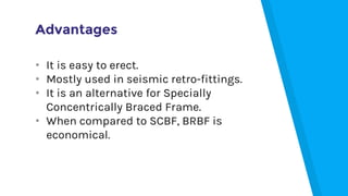 Advantages
• It is easy to erect.
• Mostly used in seismic retro-fittings.
• It is an alternative for Specially
Concentrically Braced Frame.
• When compared to SCBF, BRBF is
economical.
 