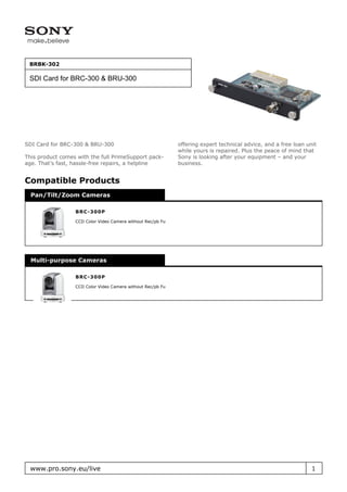 BRBK-302

 SDI Card for BRC-300 & BRU-300




SDI Card for BRC-300 & BRU-300                               offering expert technical advice, and a free loan unit
                                                             while yours is repaired. Plus the peace of mind that
This product comes with the full PrimeSupport pack-          Sony is looking after your equipment – and your
age. That’s fast, hassle-free repairs, a helpline            business.


Compatible Products
  Pan/Tilt/Zoom Cameras

                  B R C - 300P

                  CCD Color Video Camera without Rec/pb Fu




  Multi-purpose Cameras

                  B R C - 300P

                  CCD Color Video Camera without Rec/pb Fu




 www.pro.sony.eu/live                                                                                            1
 