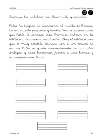 UDICOM                                  CEIP Joaquín Carrión Valverde




Subraya las palabras que lleven «bl» y cópialas.

Pablo ha llegado de vacaciones al pueblo de Blanca.
Es un pueblo pequeño y bonito. Van a pasear para
que Pablo lo conozca todo. Primero entran en la
biblioteca, le presentan al señor Blas, el bibliotecario
que es muy amable, después van a un museo de
armas, Pablo se queda impresionado de un sable
antiguo, y para terminar fueron a una tienda y
se compró una blusa.




Sinfones: "BL"                                                   177
 