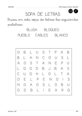 UDICOM                                          CEIP Joaquín Carrión Valverde




                     SOPA DE LETRAS
Busca en esta sopa de letras las siguientes
palabras:
           BLUSA     BLOQUEO
      PUEBLO CABLES         BLANCO


                 O   B   L   U   S    T    P       A        B
                 B   L   A   N   C    O    U       S        L
                 A   O   S   T   A    N    E       P        U
                 L   Q   O   D   B    J    B       A        S
                 C   U   D   H   L    O    L       T        A
                 O   E   L   P   E     N    O       I       S
                 N   O   A   O   S    L    O       B        U
                 O   D   B   L    I   G    A       R        Q



Sinfones: "BL"                                                           187
 