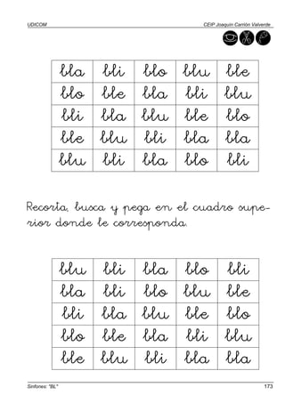 UDICOM                               CEIP Joaquín Carrión Valverde




                 bla   bli   blo   blu        ble
                 blo   ble   bla   bli        blu
                 bli   bla   blu   ble        blo
                 ble   blu   bli   bla        bla
                 blu   bli   bla   blo        bli

Recorta, busca y pega en el cuadro supe-
rior donde le corresponda.


                 blu   bli   bla   blo        bli
                 bla   bli   blo   blu        ble
                 bli   bla   blu   ble        blo
                 blo   ble   bla   bli        blu
                 ble   blu   bli   bla        bla
Sinfones: "BL"                                                 173
 