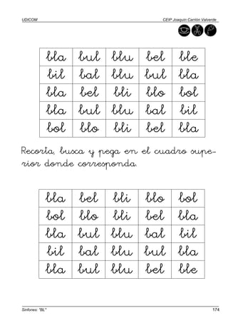 UDICOM                               CEIP Joaquín Carrión Valverde




                 bla   bul   blu   bel       ble
                 bil   bal   blu   bul       bla
                 bla   bel   bli   blo       bol
                 bla   bul   blu   bal       bil
                 bol   blo   bli   bel       bla
Recorta, busca y pega en el cuadro supe-
rior donde corresponda.

             bla       bel   bli   blo       bol
             bol       blo   bli   bel       bla
             bla       bul   blu   bal       bil
             bil       bal   blu   bul       bla
             bla       bul   blu   bel       ble

Sinfones: "BL"                                                 174
 