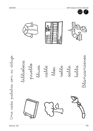 Une cada palabra con su dibujo:
                                                   UDICOM




Sinfones: "BL"
                                  biblioteca
                                   pueblo
                                    blusa
                                    cable
                                     bloc
                                    roble
                                    sable
                                    tabla
                                Blancanieves




176
                                                   CEIP Joaquín Carrión Valverde
 