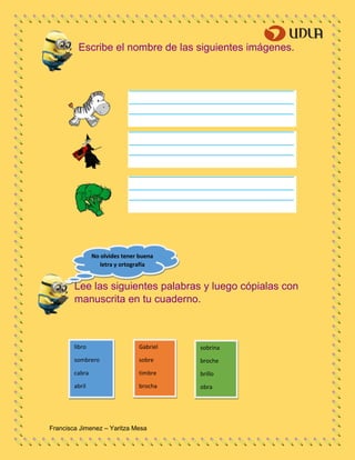Francisca Jimenez – Yaritza Mesa
libro
sombrero
cabra
abril
Gabriel
sobre
timbre
brocha
sobrina
broche
brillo
obra
Escribe el nombre de las siguientes imágenes.
Lee las siguientes palabras y luego cópialas con
manuscrita en tu cuaderno.
No olvides tener buena
letra y ortografía
 