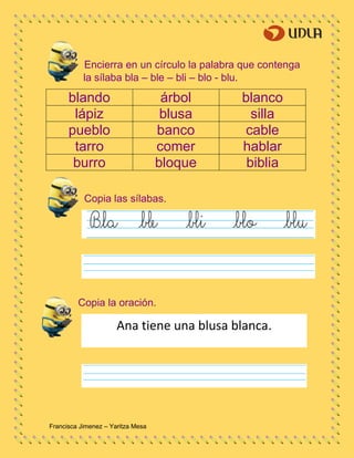 Francisca Jimenez – Yaritza Mesa
Encierra en un círculo la palabra que contenga
la sílaba bla – ble – bli – blo - blu.
blando árbol blanco
lápiz blusa silla
pueblo banco cable
tarro comer hablar
burro bloque biblia
Copia las sílabas.
Copia la oración.
Ana tiene una blusa blanca.
 