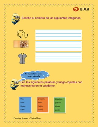 Francisca Jimenez – Yaritza Mesa
blusa
cable
bloque
Pablo
problema
biblia
hablar
niebla
biblioteca
poblado
blanco
pueblo
Escribe el nombre de las siguientes imágenes.
Lee las siguientes palabras y luego cópialas con
manuscrita en tu cuaderno.
No olvides tener buena
letra y ortografía
 