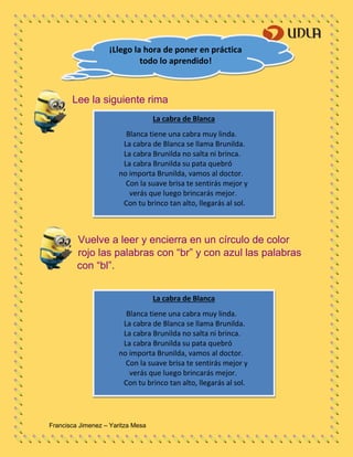 Francisca Jimenez – Yaritza Mesa
La cabra de Blanca
Blanca tiene una cabra muy linda.
La cabra de Blanca se llama Brunilda.
La cabra Brunilda no salta ni brinca.
La cabra Brunilda su pata quebró
no importa Brunilda, vamos al doctor.
Con la suave brisa te sentirás mejor y
verás que luego brincarás mejor.
Con tu brinco tan alto, llegarás al sol.
Lee la siguiente rima
Vuelve a leer y encierra en un círculo de color
rojo las palabras con “br” y con azul las palabras
con “bl”.
¡Llego la hora de poner en práctica
todo lo aprendido!
La cabra de Blanca
Blanca tiene una cabra muy linda.
La cabra de Blanca se llama Brunilda.
La cabra Brunilda no salta ni brinca.
La cabra Brunilda su pata quebró
no importa Brunilda, vamos al doctor.
Con la suave brisa te sentirás mejor y
verás que luego brincarás mejor.
Con tu brinco tan alto, llegarás al sol.
 