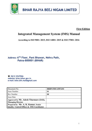 BIHAR RAJYA BEEJ NIGAM LIMITED
1
First Edition
Integrated Management System (IMS) Manual
According to ISO 9001: 2015, ISO 14001: 2015 & ISO 37001: 2016
Address: 6TH Floor, Pant Bhawan, Nehru Path,
Patna-800001 (BIHAR)
: 0612 2547066
website: brbn.bihar.gov.in
e-mail: brbn.bih.mail@gmail.com
Document No. BRBN/IMS/APEX/01
Issue Number 01
Rev Number 00
Issue Date
Approved by Mr. Adesh Titarmare (IAS),
Managing Director
Prepared by Mr. A. K. Kumar, Senior
Quality Control Officer & IMS Coordinator
 