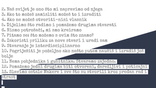 2. Naš svijet je ono što mi napravimo od njega
3. Ako to možeš zamisliti možeš to i izraditi
4. Ako ne možeš otvoriti-nisi vlasnik
5. Dijelimo što radimo i pomažemo drugima stvarati
6. Nismo potrošači, mi smo kreiramo
7. Pitamo se: što možemo s ovim što znamo?
8. Iskoristi priliku za nove stvari i uradi sam
9. Stvaranje je interdisciplinarno
10. Pogriješiti je poželjno ako nešto putem naučiš i izradiš još
bolje
11. Nema pobjednika i gubitnika. Stvaramo zajedno.
12. Pomažemo jedni drugima biti otvoreni, darežljivi i poticajni
13. Slavimo ostale Makere i sve što su stvorili kroz predan rad i
strast
 