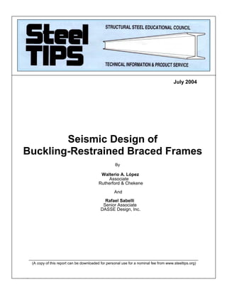 “
u
July 2004
____________________________________________________________________________
(A copy of this report can be downloaded for personal use for a nominal fee from www.steeltips.org)
Seismic Design of
Buckling-Restrained Braced Frames
By
Walterio A. López
Associate
Rutherford & Chekene
And
Rafael Sabelli
Senior Associate
DASSE Design, Inc.
 