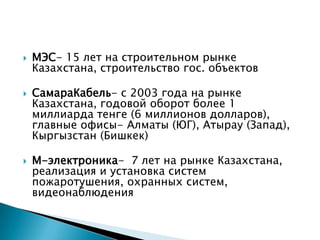  МЭС- 15 лет на строительном рынке
Казахстана, строительство гос. объектов
 СамараКабель- с 2003 года на рынке
Казахстана, годовой оборот более 1
миллиарда тенге (6 миллионов долларов),
главные офисы- Алматы (ЮГ), Атырау (Запад),
Кыргызстан (Бишкек)
 М-электроника- 7 лет на рынке Казахстана,
реализация и установка систем
пожаротушения, охранных систем,
видеонаблюдения
 