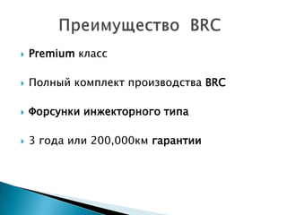  Premium класс
 Полный комплект производства BRC
 Форсунки инжекторного типа
 3 года или 200,000км гарантии
 