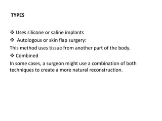 TYPES
 Uses silicone or saline implants
 Autologous or skin flap surgery:
This method uses tissue from another part of the body.
 Combined
In some cases, a surgeon might use a combination of both
techniques to create a more natural reconstruction.
 