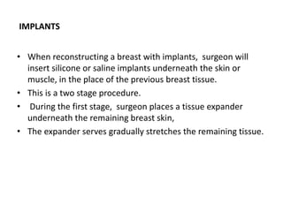 IMPLANTS
• When reconstructing a breast with implants, surgeon will
insert silicone or saline implants underneath the skin or
muscle, in the place of the previous breast tissue.
• This is a two stage procedure.
• During the first stage, surgeon places a tissue expander
underneath the remaining breast skin,
• The expander serves gradually stretches the remaining tissue.
 