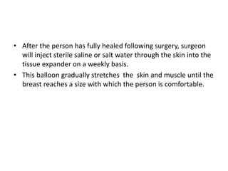 • After the person has fully healed following surgery, surgeon
will inject sterile saline or salt water through the skin into the
tissue expander on a weekly basis.
• This balloon gradually stretches the skin and muscle until the
breast reaches a size with which the person is comfortable.
 